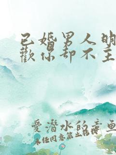 已婚男人明明喜欢你却不主动联系你
