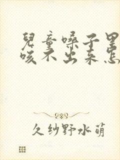 儿童嗓子里有痰咳不出来怎么办 儿童嗓子里有痰咳不出来怎么办