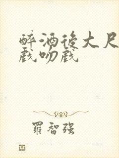 醉酒后大尺度床戏吻戏
