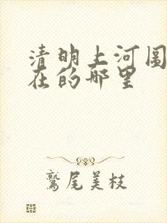 清明上河图是现在的哪里
