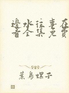 边水往事在线观看全集免费完整版 边水往事在线观看全集免费完整版
