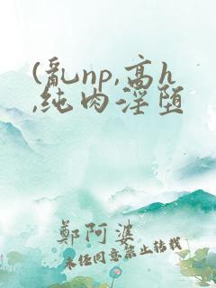(乱np,高h,纯肉淫堕