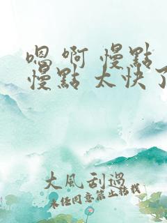 嗯 啊 慢点 慢点 太快了