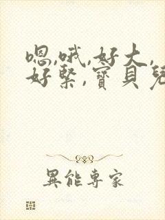 嗯,哦,好大,好紧,宝贝儿