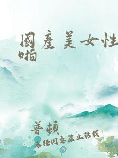 国产美女性感啪啪