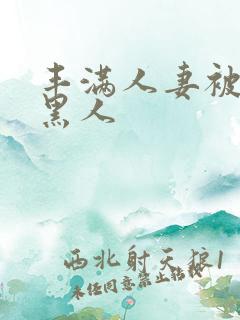 丰满人妻被中出黑人 丰满人妻被中出黑人