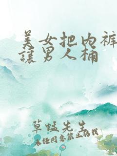 美女把内裤脱了让男人桶