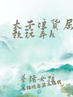 太子浪货屈辱调教玩弄h