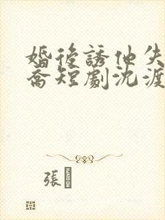 婚后诱他失控温乔短剧沈渡
