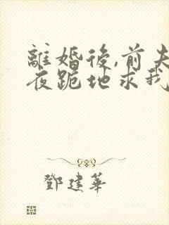 离婚后,前夫雨夜跪地求我复婚免费阅读