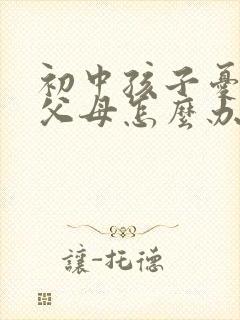 初中孩子忧郁了父母怎么办