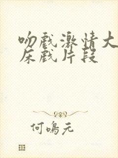 吻戏激情大尺度床戏片段 吻戏激情大尺度床戏片段