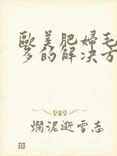 欧美肥妇毛多水多的解决方法 欧美肥妇毛多水多的解决方法
