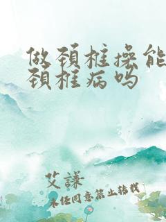 做颈椎操能治好颈椎病吗