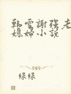 韩雪谢强老谢儿媳妇小说