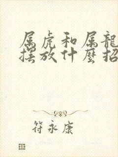 属虎和属龙家里摆放什么招财 属虎和属龙家里摆放什么招财