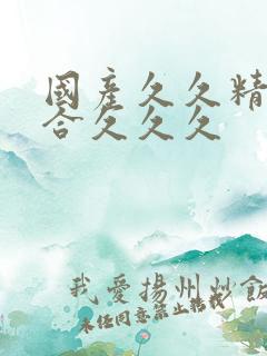 国产久久精品综合久久久 国产久久精品综合久久久