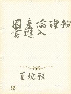 国产伦理粉嫩无套进入 国产伦理粉嫩无套进入