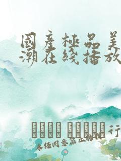 国产极品美女高潮在线播放网站 国产极品美女高潮在线播放网站