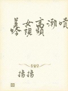 美女高潮喷水呻吟视频