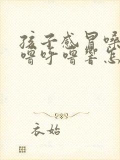 孩子感冒嗓子呼噜呼噜响怎么回事