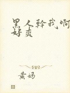 黑人干我啊啊啊好爽