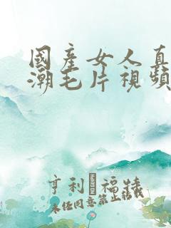 国产女人真实高潮毛片视频