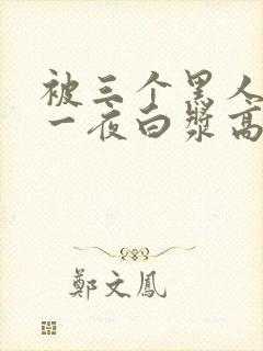 被三个黑人狂操一夜白浆高潮