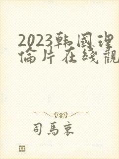 2023韩国理伦片在线观看播放