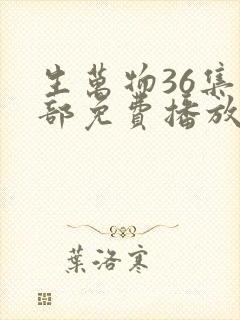 生万物36集全部免费播放 生万物36集全部免费播放