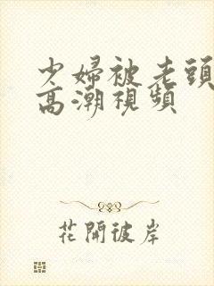 少妇被老头添到高潮视频
