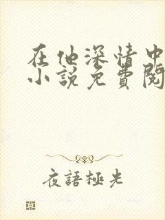在他深情中陨落小说免费阅读