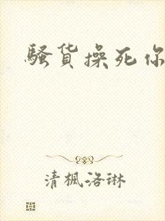 骚货操死你嗯嗯