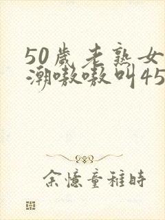 50岁老熟女高潮嗷嗷叫456 50岁老熟女高潮嗷嗷叫456