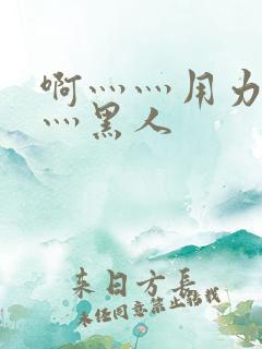 啊灬灬用力灬嗯灬黑人 啊灬灬用力灬嗯灬黑人