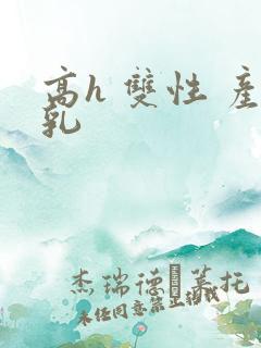 高h 双性 产乳