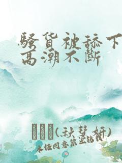 骚货被舔下身到高潮不断 骚货被舔下身到高潮不断