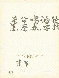 老公喝酒发酒疯怎么办,要找谁帮我