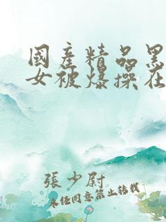 国产精品黑丝美女被爆操在线观看 国产精品黑丝美女被爆操在线观看