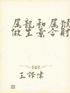 属龙和属猴一起做生意合财吗 属龙和属猴一起做生意合财吗