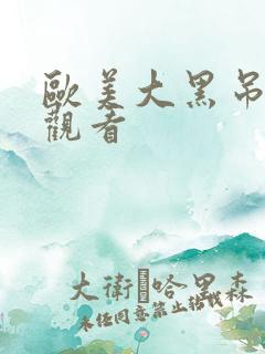 欧美大黑吊在线观看 欧美大黑吊在线观看