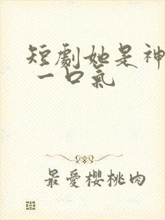 短剧她是神全集 一口气
