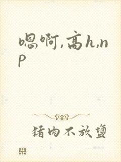 嗯啊,高h,np 嗯啊,高h,np