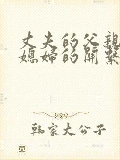 丈夫的父亲与儿媳妇的关系怎么称呼 丈夫的父亲与儿媳妇的关系怎么称呼