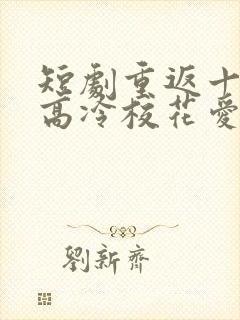 短剧重返十八岁高冷校花爱上我