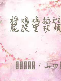 将鸡鸡插进女生屁股里视频 将鸡鸡插进女生屁股里视频
