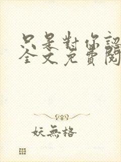 只是对你认了真全文免费阅读
