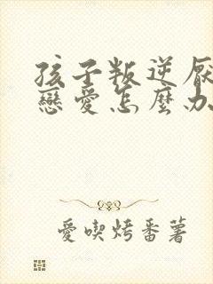 孩子叛逆厌学谈恋爱怎么办