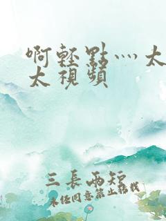 啊轻点灬太粗嗯太视频