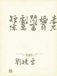 短剧闪婚老公是亿万富翁免费观看全集 短剧闪婚老公是亿万富翁免费观看全集